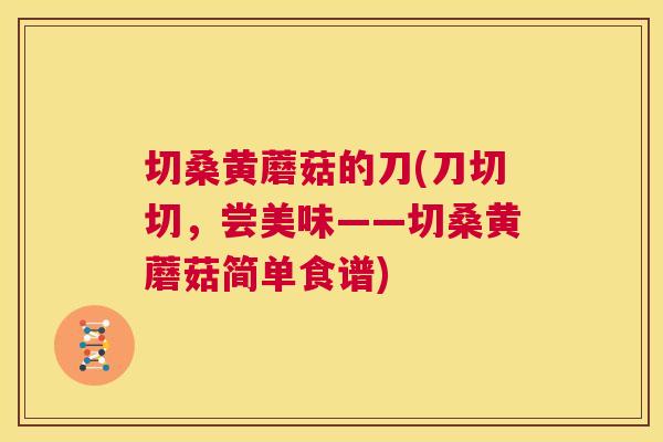 切桑黄蘑菇的刀(刀切切,尝美味——切桑黄蘑菇简单食谱) 切桑黄蘑菇的刀(刀切切,尝美味——切桑黄蘑菇简单食谱)