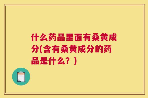 什么药品里面有桑黄成分(含有桑黄成分的药品是什么?) 什么药品里面有桑黄成分(含有桑黄成分的药品是什么?)