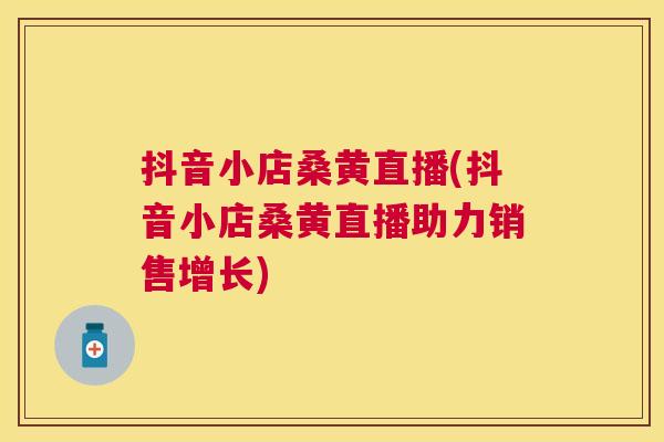 抖音小店桑黄直播(抖音小店桑黄直播助力销售增长)