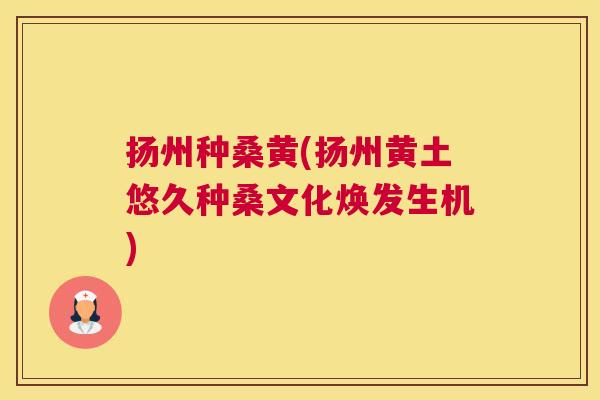 扬州种桑黄(扬州黄土悠久种桑文化焕发生机) 扬州种桑黄(扬州黄土悠久种桑文化焕发生机)