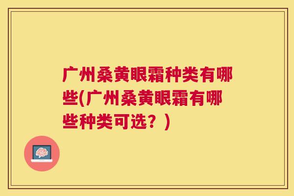 广州桑黄眼霜种类有哪些(广州桑黄眼霜有哪些种类可选?) 广州桑黄眼霜种类有哪些(广州桑黄眼霜有哪些种类可选?)