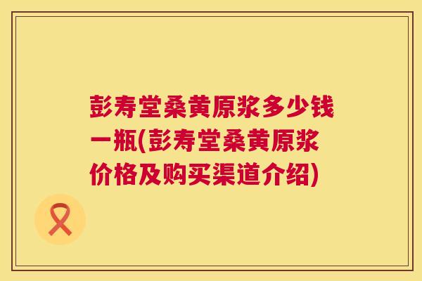 彭寿堂桑黄原浆多少钱一瓶(彭寿堂桑黄原浆价格及购买渠道介绍) 彭寿堂桑黄原浆多少钱一瓶(彭寿堂桑黄原浆价格及购买渠道介绍)