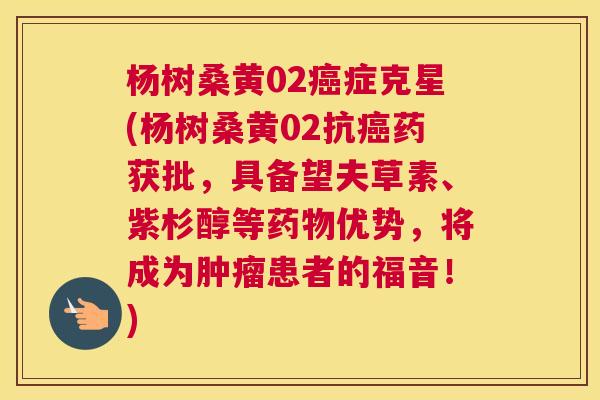 杨树桑黄02症克星(杨树桑黄02抗药获批，具备望夫草素、紫杉醇等优势，将成为患者的福音！)