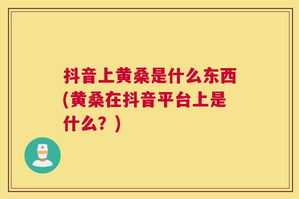 抖音上黄桑是什么东西(黄桑在抖音平台上是什么？)