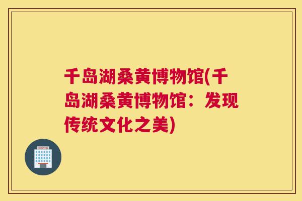 千岛湖桑黄博物馆(千岛湖桑黄博物馆:发现传统文化之美) 千岛湖桑黄博物馆(千岛湖桑黄博物馆:发现传统文化之美)