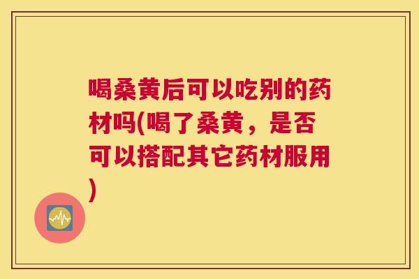 喝桑黄后可以吃别的药材吗(喝了桑黄,是否可以搭配其它药材服用) 喝桑黄后可以吃别的药材吗(喝了桑黄,是否可以搭配其它药材服用)