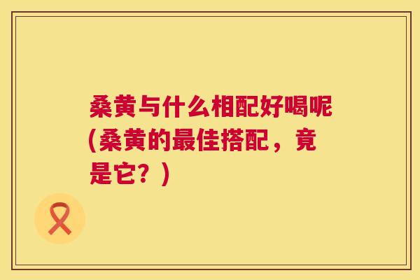 桑黄与什么相配好喝呢(桑黄的佳搭配,竟是它?) 桑黄与什么相配好喝呢(桑黄的佳搭配,竟是它?)