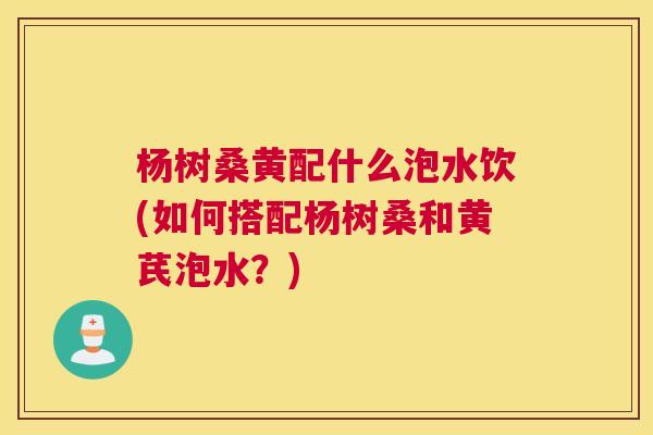 杨树桑黄配什么泡水饮(如何搭配杨树桑和黄芪泡水?) 杨树桑黄配什么泡水饮(如何搭配杨树桑和黄芪泡水?)