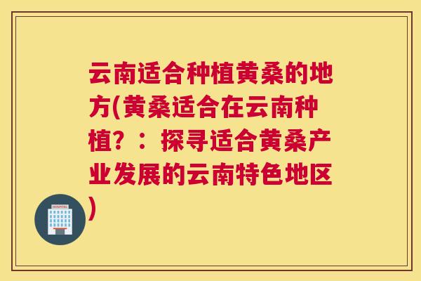 云南适合种植黄桑的地方(黄桑适合在云南种植?:探寻适合黄桑产业发展的云南特色地区) 云南适合种植黄桑的地方(黄桑适合在云南种植?:探寻适合黄桑产业发展的云南特色地区)