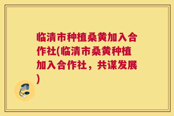 临清市种植桑黄加入合作社(临清市桑黄种植加入合作社,共谋发展) 临清市种植桑黄加入合作社(临清市桑黄种植加入合作社,共谋发展)