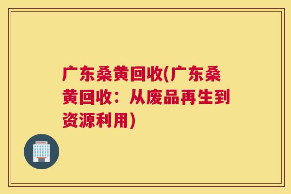 广东桑黄回收(广东桑黄回收:从废品再生到资源利用) 广东桑黄回收(广东桑黄回收:从废品再生到资源利用)