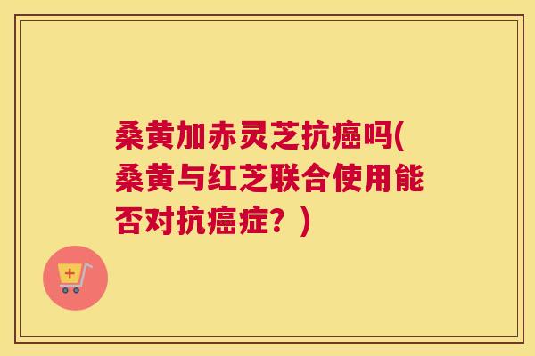 桑黄加赤灵芝抗吗(桑黄与红芝联合使用能否对抗症?) 桑黄加赤灵芝抗吗(桑黄与红芝联合使用能否对抗症?)