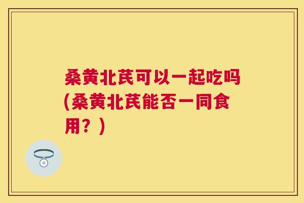桑黄北芪可以一起吃吗(桑黄北芪能否一同食用?) 桑黄北芪可以一起吃吗(桑黄北芪能否一同食用?)