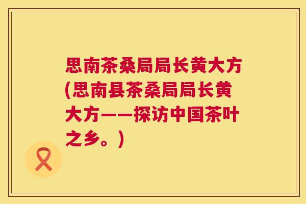 思南茶桑局局长黄大方(思南县茶桑局局长黄大方——探访中国茶叶之乡。) 思南茶桑局局长黄大方(思南县茶桑局局长黄大方——探访中国茶叶之乡。)