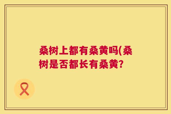 桑树上都有桑黄吗(桑树是否都长有桑黄? 桑树上都有桑黄吗(桑树是否都长有桑黄?