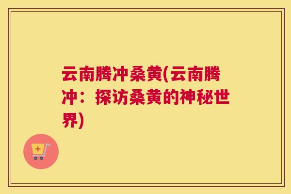 云南腾冲桑黄(云南腾冲:探访桑黄的神秘世界) 云南腾冲桑黄(云南腾冲:探访桑黄的神秘世界)