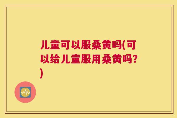 儿童可以服桑黄吗(可以给儿童服用桑黄吗?) 儿童可以服桑黄吗(可以给儿童服用桑黄吗?)