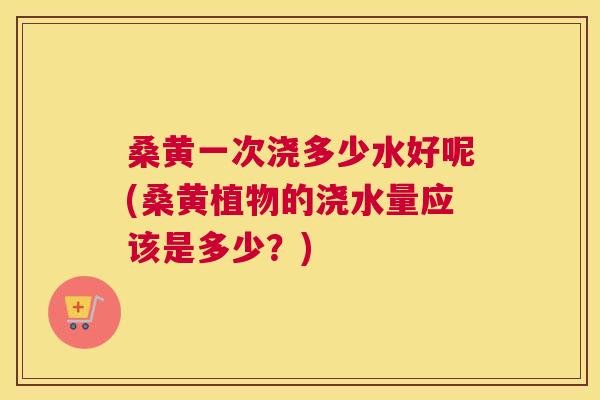 桑黄一次浇多少水好呢(桑黄植物的浇水量应该是多少?) 桑黄一次浇多少水好呢(桑黄植物的浇水量应该是多少?)
