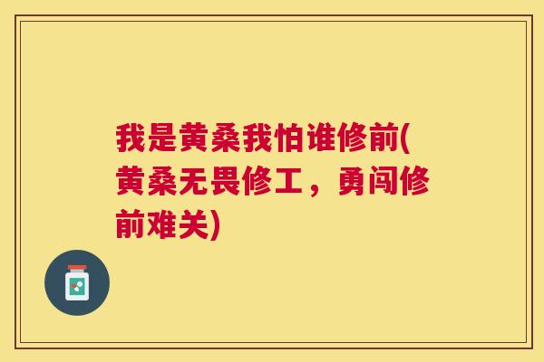 我是黄桑我怕谁修前(黄桑无畏修工,勇闯修前难关) 我是黄桑我怕谁修前(黄桑无畏修工,勇闯修前难关)