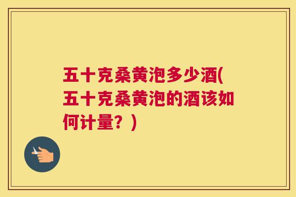 五十克桑黄泡多少酒(五十克桑黄泡的酒该如何计量?) 五十克桑黄泡多少酒(五十克桑黄泡的酒该如何计量?)