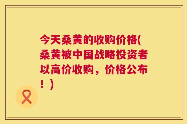今天桑黄的收购价格(桑黄被中国战略投资者以高价收购,价格公布!) 今天桑黄的收购价格(桑黄被中国战略投资者以高价收购,价格公布!)