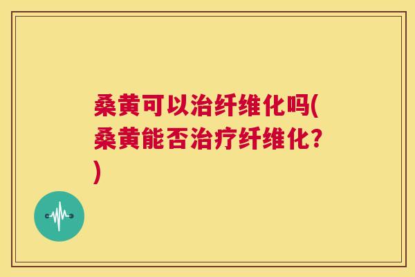 桑黄可以纤维化吗(桑黄能否纤维化?) 桑黄可以纤维化吗(桑黄能否纤维化?)