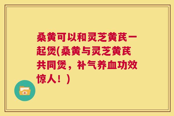 桑黄可以和灵芝黄芪一起煲(桑黄与灵芝黄芪共同煲,功效惊人!) 桑黄可以和灵芝黄芪一起煲(桑黄与灵芝黄芪共同煲,功效惊人!)