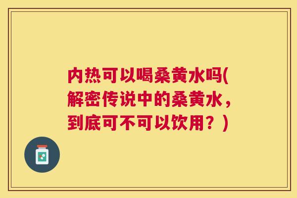 内热可以喝桑黄水吗(解密传说中的桑黄水,到底可不可以饮用?) 内热可以喝桑黄水吗(解密传说中的桑黄水,到底可不可以饮用?)