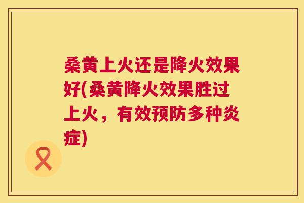 桑黄上火还是降火效果好(桑黄降火效果胜过上火,有效多种) 桑黄上火还是降火效果好(桑黄降火效果胜过上火,有效多种)