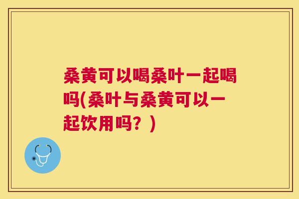 桑黄可以喝桑叶一起喝吗(桑叶与桑黄可以一起饮用吗?) 桑黄可以喝桑叶一起喝吗(桑叶与桑黄可以一起饮用吗?)