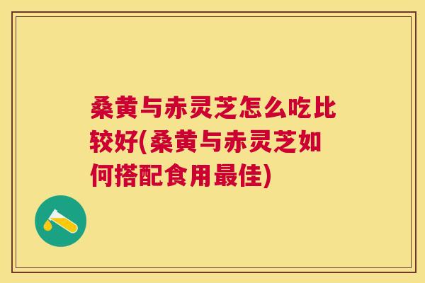 桑黄与赤灵芝怎么吃比较好(桑黄与赤灵芝如何搭配食用佳)