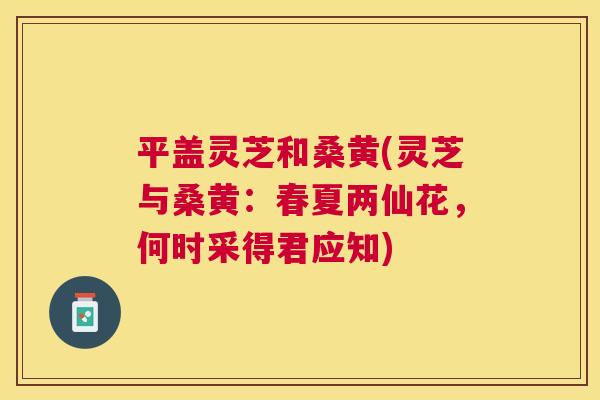 平盖灵芝和桑黄(灵芝与桑黄:春夏两仙花,何时采得君应知) 平盖灵芝和桑黄(灵芝与桑黄:春夏两仙花,何时采得君应知)