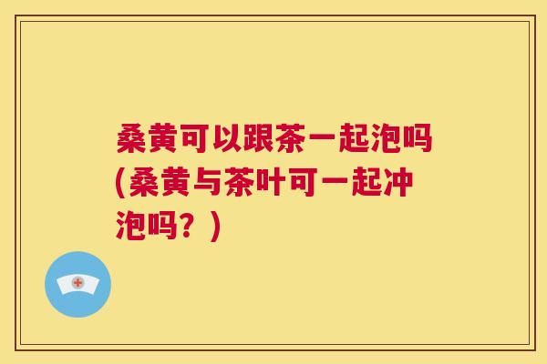 桑黄可以跟茶一起泡吗(桑黄与茶叶可一起冲泡吗？)