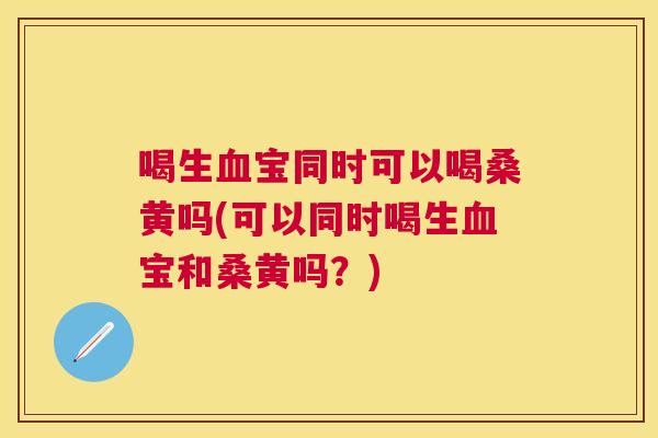喝生宝同时可以喝桑黄吗(可以同时喝生宝和桑黄吗?) 喝生宝同时可以喝桑黄吗(可以同时喝生宝和桑黄吗?)