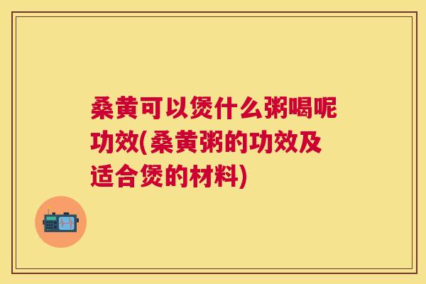 桑黄可以煲什么粥喝呢功效(桑黄粥的功效及适合煲的材料)
