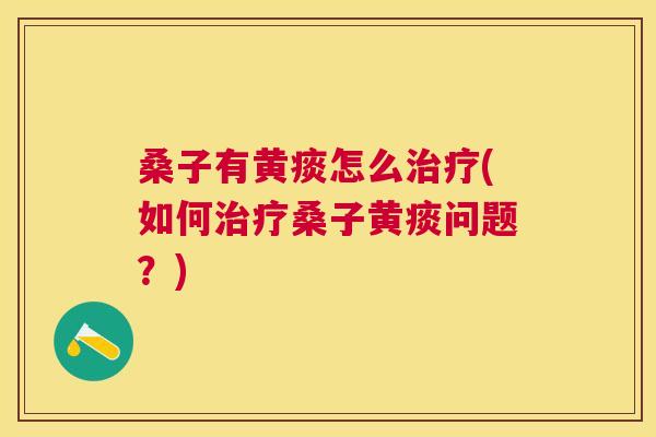 桑子有黄痰怎么(如何桑子黄痰问题?) 桑子有黄痰怎么(如何桑子黄痰问题?)