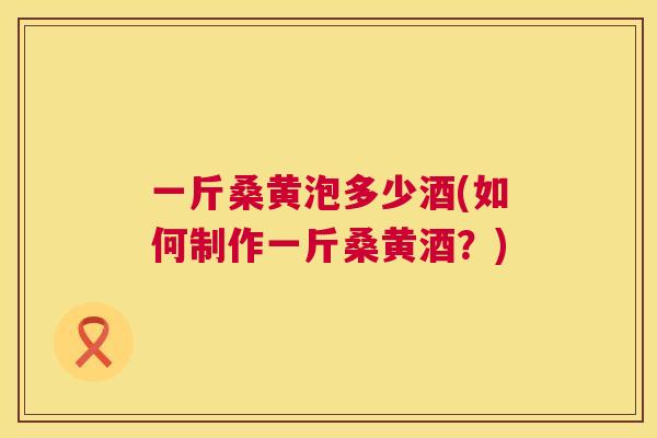 一斤桑黄泡多少酒(如何制作一斤桑黄酒?) 一斤桑黄泡多少酒(如何制作一斤桑黄酒?)