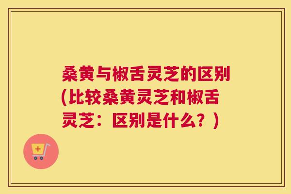 桑黄与椒舌灵芝的区别(比较桑黄灵芝和椒舌灵芝:区别是什么?) 桑黄与椒舌灵芝的区别(比较桑黄灵芝和椒舌灵芝:区别是什么?)