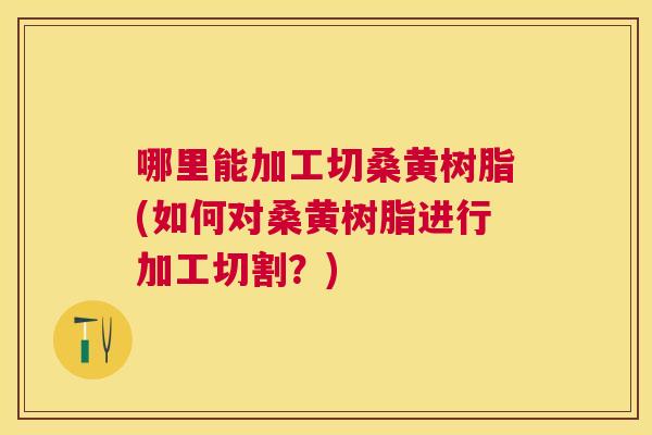 哪里能加工切桑黄树脂(如何对桑黄树脂进行加工切割?) 哪里能加工切桑黄树脂(如何对桑黄树脂进行加工切割?)