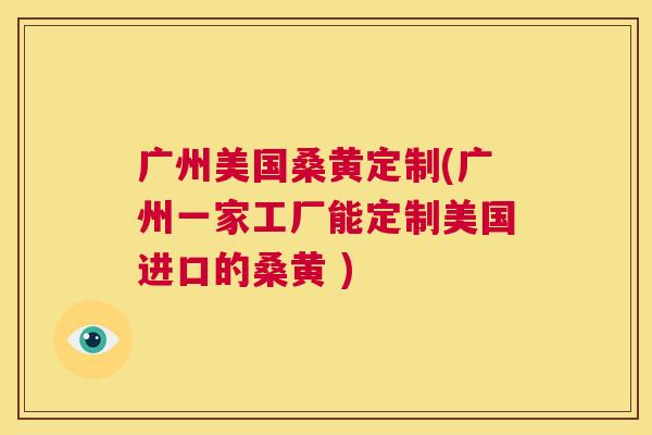 广州美国桑黄定制(广州一家工厂能定制美国进口的桑黄 ) 广州美国桑黄定制(广州一家工厂能定制美国进口的桑黄 )