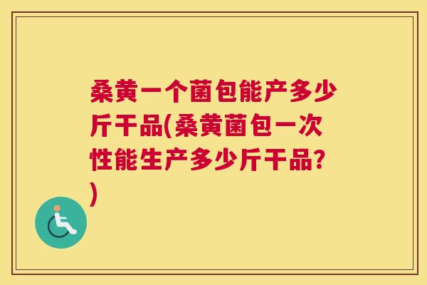 桑黄一个菌包能产多少斤干品(桑黄菌包一次性能生产多少斤干品?) 桑黄一个菌包能产多少斤干品(桑黄菌包一次性能生产多少斤干品?)