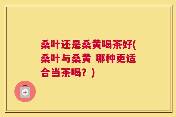 桑叶还是桑黄喝茶好(桑叶与桑黄 哪种更适合当茶喝?) 桑叶还是桑黄喝茶好(桑叶与桑黄 哪种更适合当茶喝?)