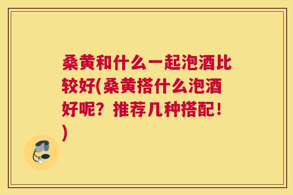 桑黄和什么一起泡酒比较好(桑黄搭什么泡酒好呢?推荐几种搭配!) 桑黄和什么一起泡酒比较好(桑黄搭什么泡酒好呢?推荐几种搭配!)