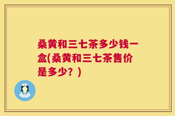 桑黄和三七茶多少钱一盒(桑黄和三七茶售价是多少?) 桑黄和三七茶多少钱一盒(桑黄和三七茶售价是多少?)