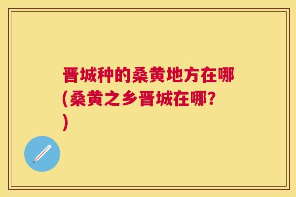晋城种的桑黄地方在哪(桑黄之乡晋城在哪?) 晋城种的桑黄地方在哪(桑黄之乡晋城在哪?)