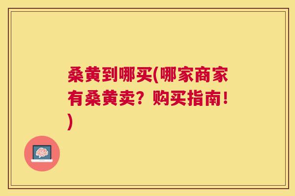 桑黄到哪买(哪家商家有桑黄卖?购买指南!) 桑黄到哪买(哪家商家有桑黄卖?购买指南!)