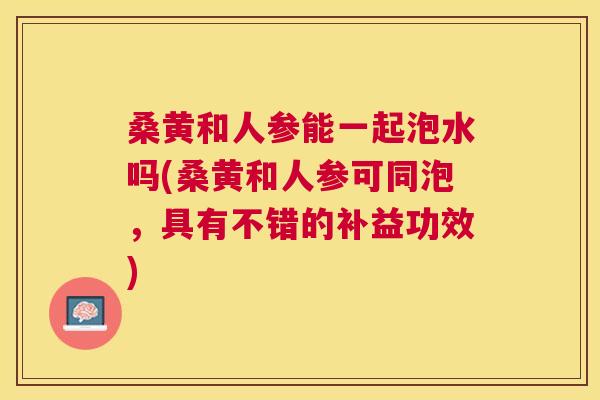 桑黄和人参能一起泡水吗(桑黄和人参可同泡,具有不错的补益功效) 桑黄和人参能一起泡水吗(桑黄和人参可同泡,具有不错的补益功效)