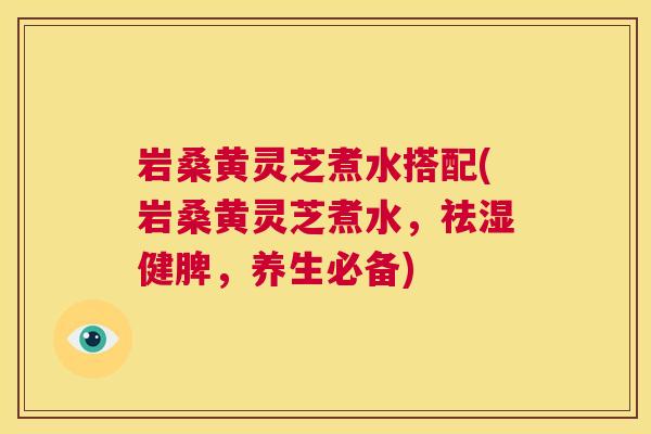 岩桑黄灵芝煮水搭配(岩桑黄灵芝煮水,祛湿健脾,养生必备) 岩桑黄灵芝煮水搭配(岩桑黄灵芝煮水,祛湿健脾,养生必备)