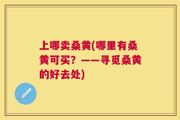上哪卖桑黄(哪里有桑黄可买?——寻觅桑黄的好去处) 上哪卖桑黄(哪里有桑黄可买?——寻觅桑黄的好去处)