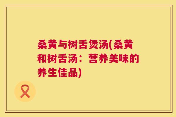 桑黄与树舌煲汤(桑黄和树舌汤:营养美味的养生佳品) 桑黄与树舌煲汤(桑黄和树舌汤:营养美味的养生佳品)